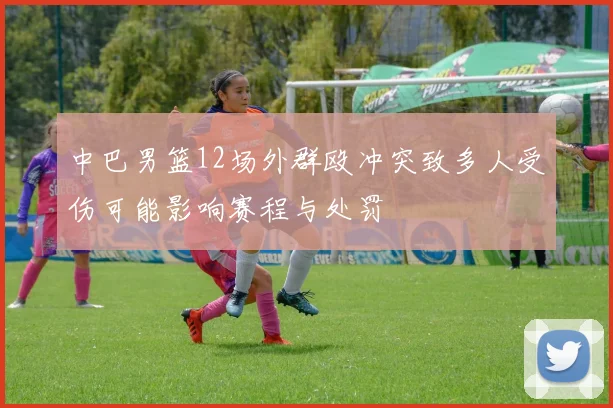 中巴男篮12场外群殴冲突致多人受伤可能影响赛程与处罚