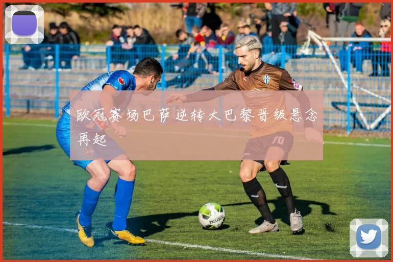 欧冠赛场巴萨逆转大巴黎晋级悬念再起