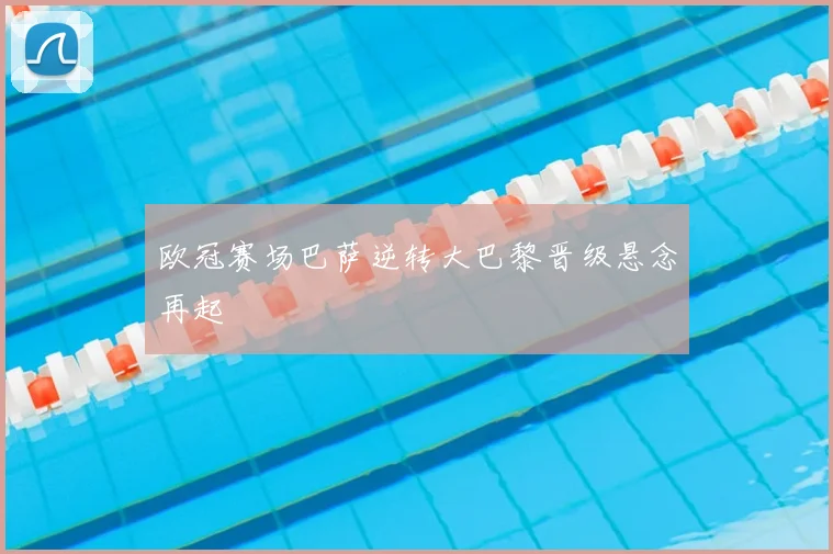 欧冠赛场巴萨逆转大巴黎晋级悬念再起