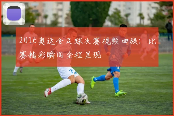 2016奥运会足球决赛视频回顾：比赛精彩瞬间全程呈现
