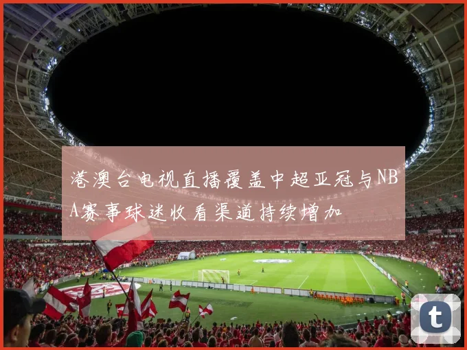 港澳台电视直播覆盖中超亚冠与NBA赛事球迷收看渠道持续增加