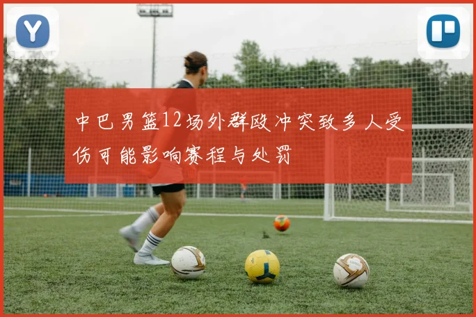 中巴男篮12场外群殴冲突致多人受伤可能影响赛程与处罚