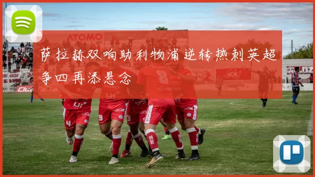 萨拉赫双响助利物浦逆转热刺英超争四再添悬念