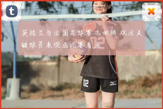 英格兰与法国足球赛况回顾 双方关键球员表现成比赛看点