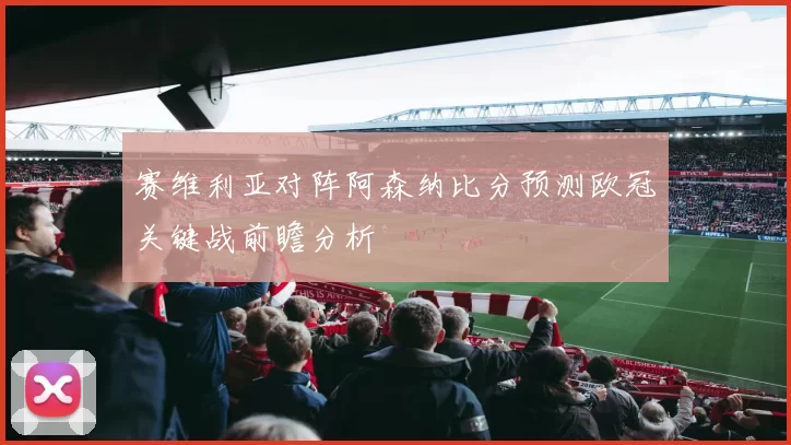 赛维利亚对阵阿森纳比分预测欧冠关键战前瞻分析