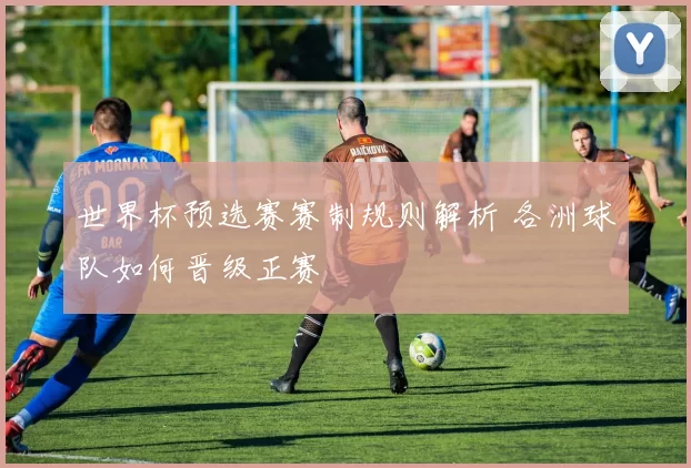 世界杯预选赛赛制规则解析 各洲球队如何晋级正赛