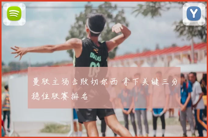 曼联主场击败切尔西 拿下关键三分稳住联赛排名