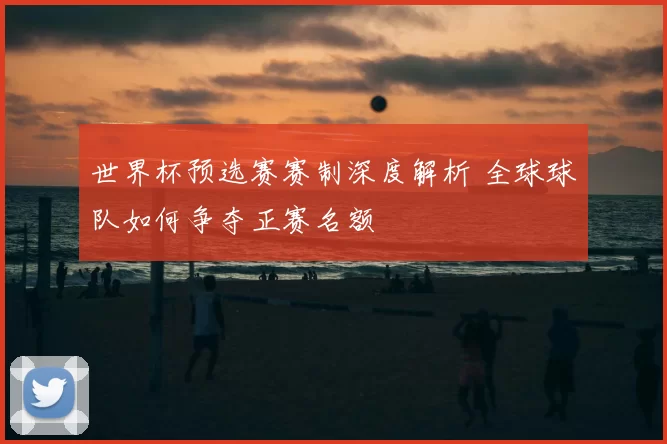 世界杯预选赛赛制深度解析 全球球队如何争夺正赛名额