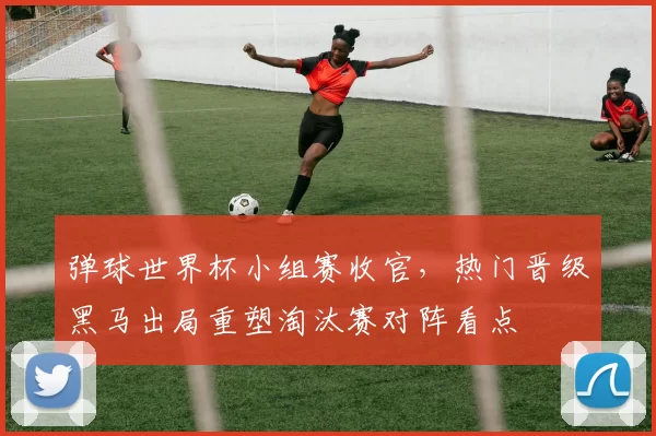 弹球世界杯小组赛收官，热门晋级黑马出局重塑淘汰赛对阵看点