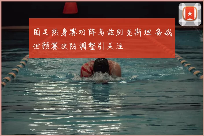 国足热身赛对阵乌兹别克斯坦 备战世预赛攻防调整引关注