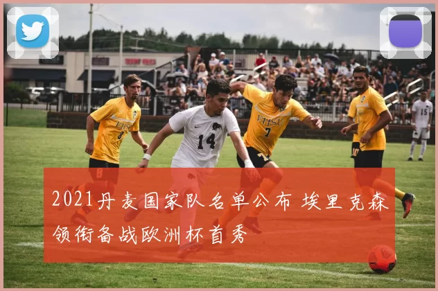 2021丹麦国家队名单公布 埃里克森领衔备战欧洲杯首秀