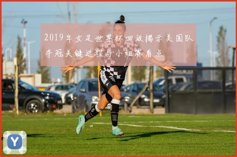 2019年女足世界杯回放揭示美国队夺冠关键进程与小组赛看点