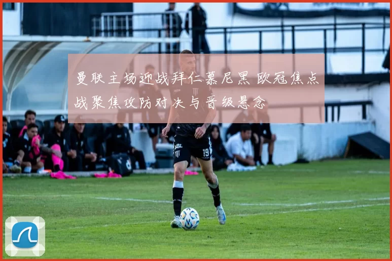 曼联主场迎战拜仁慕尼黑 欧冠焦点战聚焦攻防对决与晋级悬念