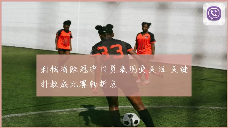 利物浦欧冠守门员表现受关注 关键扑救成比赛转折点