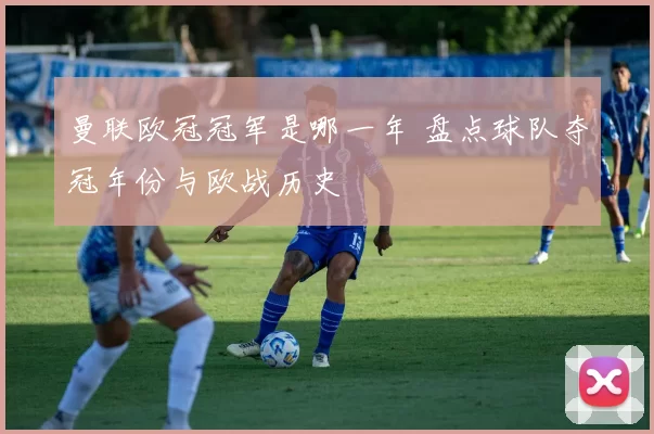 曼联欧冠冠军是哪一年 盘点球队夺冠年份与欧战历史
