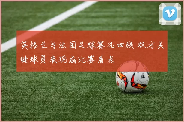 英格兰与法国足球赛况回顾 双方关键球员表现成比赛看点