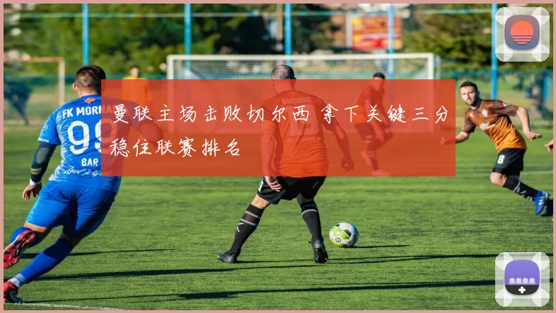 曼联主场击败切尔西 拿下关键三分稳住联赛排名