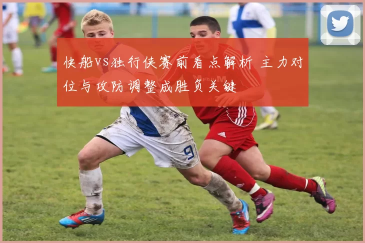 快船vs独行侠赛前看点解析 主力对位与攻防调整成胜负关键