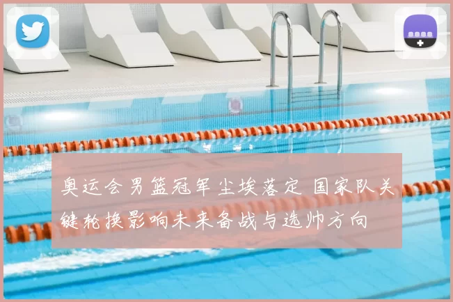 奥运会男篮冠军尘埃落定 国家队关键轮换影响未来备战与选帅方向