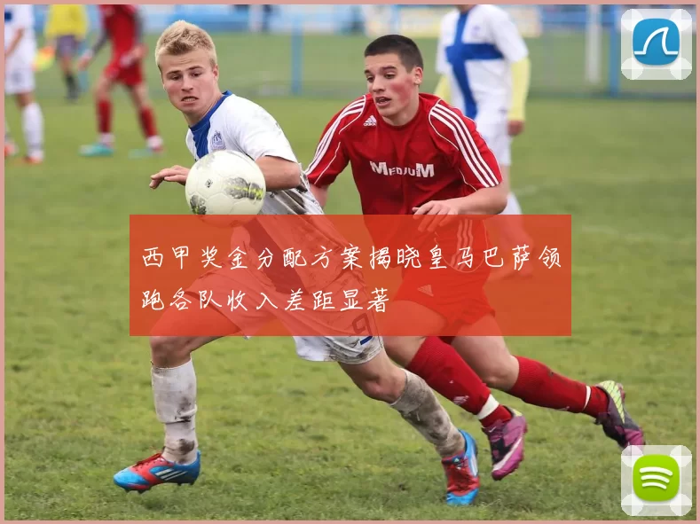 西甲奖金分配方案揭晓皇马巴萨领跑各队收入差距显著