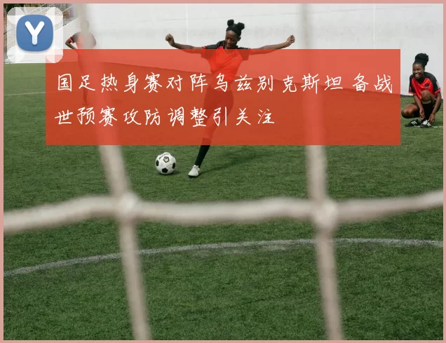 国足热身赛对阵乌兹别克斯坦 备战世预赛攻防调整引关注