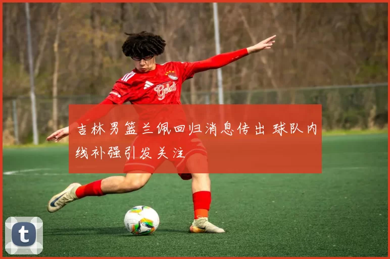 吉林男篮兰佩回归消息传出 球队内线补强引发关注