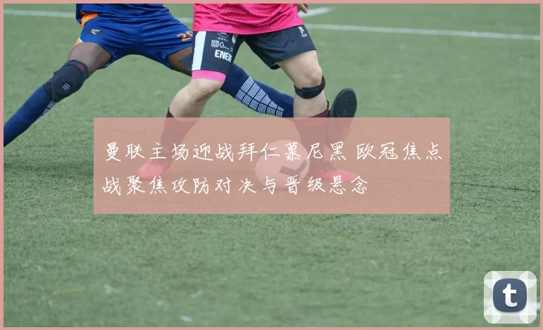 曼联主场迎战拜仁慕尼黑 欧冠焦点战聚焦攻防对决与晋级悬念