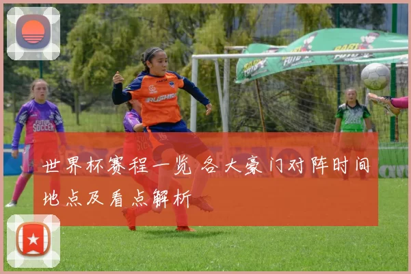 世界杯赛程一览 各大豪门对阵时间地点及看点解析