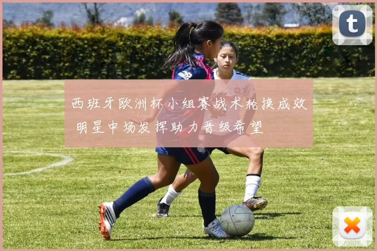 西班牙欧洲杯小组赛战术轮换成效 明星中场发挥助力晋级希望