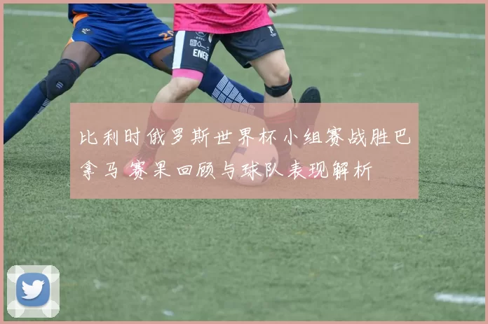 比利时俄罗斯世界杯小组赛战胜巴拿马 赛果回顾与球队表现解析