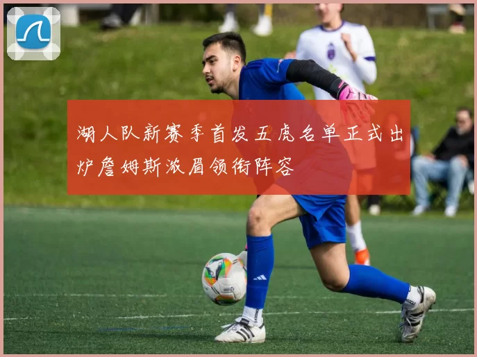 湖人队新赛季首发五虎名单正式出炉詹姆斯浓眉领衔阵容