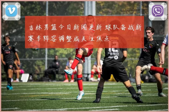 吉林男篮今日新闻更新 球队备战新赛季阵容调整成关注焦点