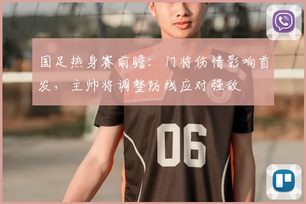 国足热身赛前瞻：门将伤情影响首发，主帅将调整防线应对强敌