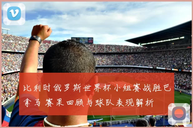 比利时俄罗斯世界杯小组赛战胜巴拿马 赛果回顾与球队表现解析