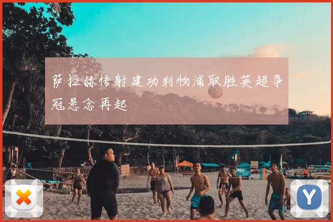 萨拉赫传射建功利物浦取胜英超争冠悬念再起