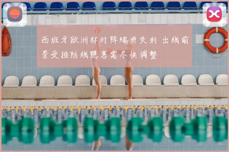 西班牙欧洲杯对阵瑞典失利 出线前景受挫防线隐患需尽快调整