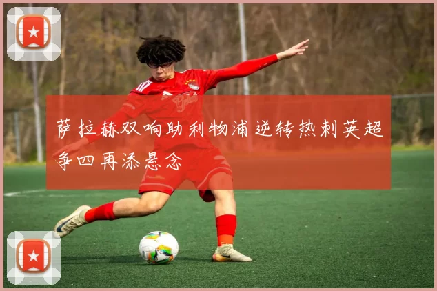 萨拉赫双响助利物浦逆转热刺英超争四再添悬念