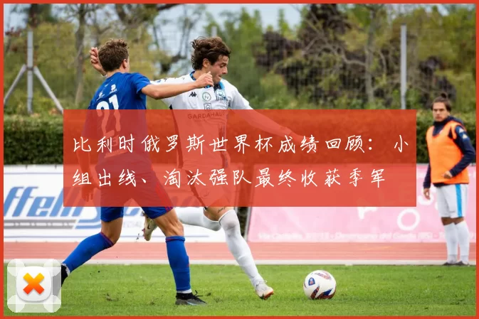 比利时俄罗斯世界杯成绩回顾：小组出线、淘汰强队最终收获季军