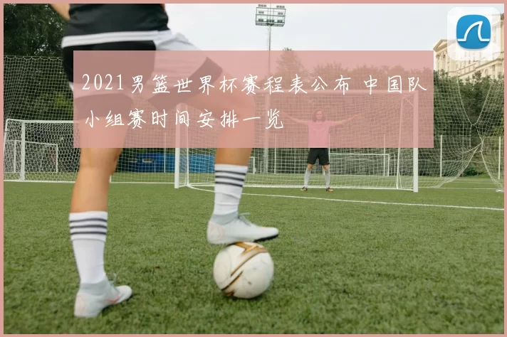 2021男篮世界杯赛程表公布 中国队小组赛时间安排一览