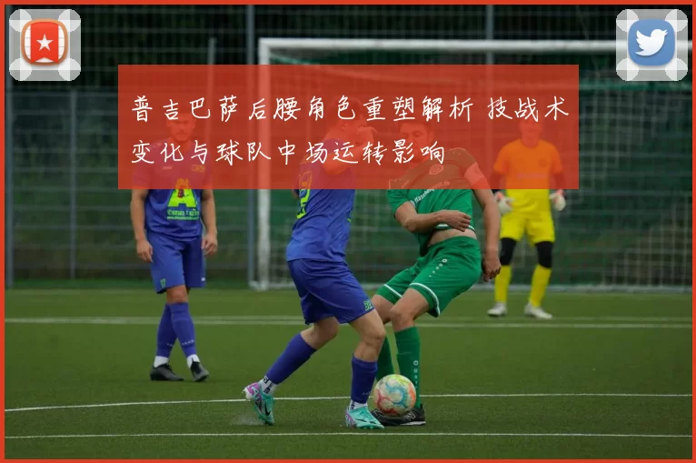 普吉巴萨后腰角色重塑解析 技战术变化与球队中场运转影响