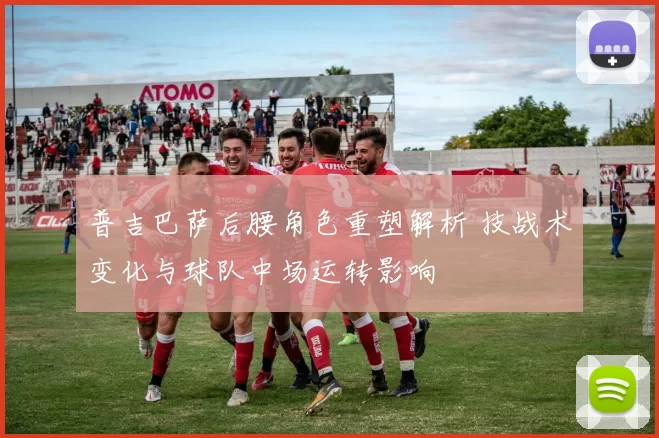 普吉巴萨后腰角色重塑解析 技战术变化与球队中场运转影响