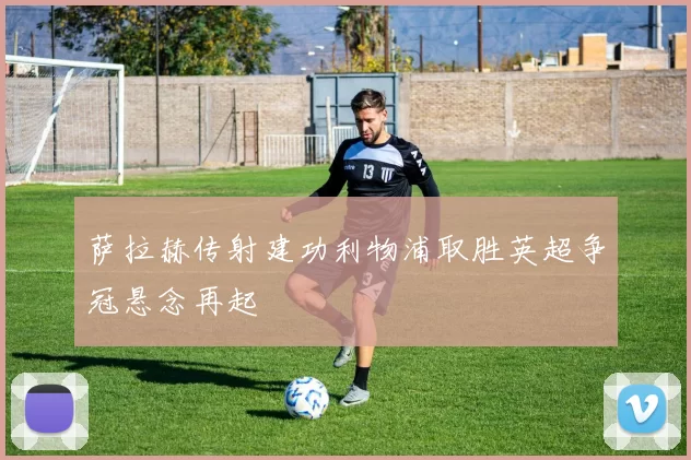 萨拉赫传射建功利物浦取胜英超争冠悬念再起