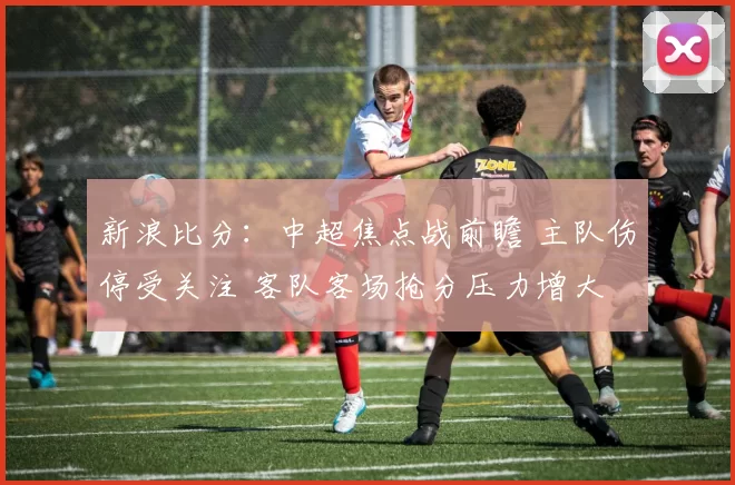 新浪比分：中超焦点战前瞻 主队伤停受关注 客队客场抢分压力增大