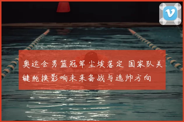 奥运会男篮冠军尘埃落定 国家队关键轮换影响未来备战与选帅方向